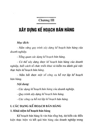 Chương III
XÂY DỤNG KÊ HOẠCH BÁN HÀNG
Mục đích:
- Nắm vững quy trình xây dựng kế hoạch bán hàng của
doanh nghiệp.
- Tổng quan các dạng kế hoạch bán hàng.
- Có thể xây dựng được kế hoạch bán hàng của doanh
nghiệp, biết cách tổ chức triển khai và kiểm tra đánh giá việc
thực hiện kê'hoạch bán hàng.
٠
Nắm bắt đưỢc một số công cụ hố trợ lập kế hoạch
bán hàng.
Nội dung:
- Các dạng kế hoạch bán hàng của doanh nghiệp.
- Quy trình xây dựng kế hoạch bán hàng.
- Các công cụ hỗ trỢ lập kế hoạch bán hàng.
I. CÁC DẠNG KÊ HOẠCH BÁN HÀNG
1. Khái niệm kế hoạch bán hàng
Kế hoạch bán hàng là văn bản tổng hỢp dự kiến các điều
kiện thực hiện và kết quả bán hàng của doanh nghiệp trong
 