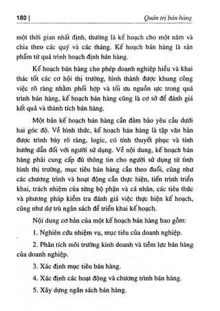 180 I Quản trị bán hùng
một thời gian nhât định, thường là kê hoạch cho một năm và
chia theo các quý và các tháng. Kế hoạch bán hàng là sản
phẩm từ quá trình hoạch định bán hàng.
Kế hoạch bán hàng cho phép doanh nghiệp hiểu và khai
thác tốt các cơ hội thị trường, hình thành đưỢc khung công
việc rõ ràng nhằm phối hợp và tối ưu nguồn iực trong quá
trình bán hàng, kế hoạch bán hàng cũng là cơ sở để đánh giá
kết quả và thành tích bán hàng.
Một bản kế hoạch bán hàng cần đảm bảo yêu cầu dưới
hai góc độ. v ề hình thức, kế hoạch bán hàng là tập văn bản
được trình bày rõ ràng, logic, có tính thuyết phục và tính
hướng dẫn đối với người sử dụng, v ề nội dung, kế hoạch bán
hàng phải cung cấp đù thông tin cho người sử dụng từ tình
hình thị trường, mục tiêu bán hàng cần theo đuổi, cũng như
các chương trình và hoạt động cần thực hiện, tiến trình triển
khai, trách nhiệm của từng bộ phận và cá nhân, các tiêu thức
và phương pháp kiểm tra đánh giá việc thực hiện kế hoạch,
cũng như dự trù ngân sách để triển khai kế hoạch.
Nội dung cơ bản của một kế hoạch bán hàng bao gồm:
1. Nghiên cứu nhiệm vụ, mục tiêu của doanh nghiệp.
2. Phân tích môi trường kinh doanh và tiềm lực bán hàng
của doanh nghiệp.
3. Xác định mục tiêu bán hàng.
4. Xác định các hoạt động và chương trình bán hàng.
5. Xây dựng ngân sách bán hàng.
 