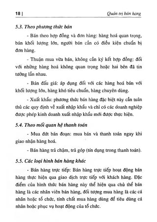18 I Quản trị bán hàng
5.3. Theo phương thức bán
- Bán theo hỢp đồng và đơn hàng: hàng hoá quan trọng,
bán khối lượng lớn, người bán cần có điều kiện chuẩn bị
đơn hàng.
- Thuận mua vừa bán, không cần ký kết hỢp đồng: đối
với những hàng hoá không quan trọng hoặc hai bên đã tin
tưởng lẫn nhau.
- Bán đấu giá: áp dụng đối với các hàng hoá bán với
khối lượng lớn, hàng khó tiêu chuẩn, hàng chuyên dùng.
- Xuất khẩu: phương thức bán hàng đặc biệt này cần tuân
thủ các quy định về xuất nhập khẩu và chỉ có các doanh nghiệp
được phép kinh doanh xuất nhập khẩu mổi đưỢc thực hiện.
5.4. Theo mối quan hệ thanh toán
- Mua đứt bán đoạn: mua bán và thanh toán ngay khi
giao nhận hàng hoá.
- Bán hàng trả chậm, trả góp (tín dụng trong thanh toán).
5.5. Các loại hình bán hàng khác
٠
Bán hàng trực tiếp: Bán hàng trực tiếp hoạt động bán
hàng thực hiện qua giao dịch trực tiếp vđi khách hàng. Đặc
điểm của hình thức bán hàng này thể hiện qua chủ thể bán
hàng là các nhân viên bán hàng, đối tưỢng mua hàng là các cá
nhân hoặc tổ chức, tính chất mua hàng dùng để tiêu dùng cá
nhân hoặc phục vụ hoạt động của tổ chức.
 