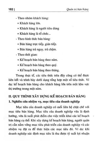 182 I Quản trị hán hàng
- Theo nhóm khách hàng:
+ Khách hàng lớn.
+ Khách hàng là người tiêu dùng
+ Khách hàng là tổ chức...
- Theo hình thức bán hàng:
+ Bán hàng trực tiếp, gián tiếp.
+ Bán hàng trả ngay, trả chậm.
- Theo thời gian:
+ Kế hoạch bán hàng theo năm.
+ Kế hoạch bán hàng theo quý.
+ Kế hoạch bán hàng theo tháng.
Trong thực tế, các tiêu thức trên đây cũng có thể đưỢc
liên kết và trình bày dưới dạng tổng hỢp một số tiêu thức. Ví
dụ: kế hoạch bán hàng cho khách hàng lớn trên một khu vực
thị trường trong một năm.
II. QUY TRÌNH XÂY DựNG KẾ HOẠCH BÁN HÀNG
1. Nghiên cứu nhiệm vụ, mục tiêu của doanh nghiệp
Mục tiêu của doanh nghiệp có mối liên hệ chặt chẽ vổi
mục tiêu bán hàng. Mục tiêu của doanh nghiệp vừa là định
hướng, vừa là xuất phát điểm cho việc triển khai các kế hoạch
bán hàng cụ thể: Khi xây dựng kế hoạch bán hàng, người quản
trị cần nắm vững mục tiêu phát triển của doanh nghiệp và các
nhiệm vụ đặt ra để thực hiện các mục tiêu đó. Ví dụ: khi
doanh nghiệp xác định mục tiêu là thu đưỢc tỷ suất lợi nhuận
 