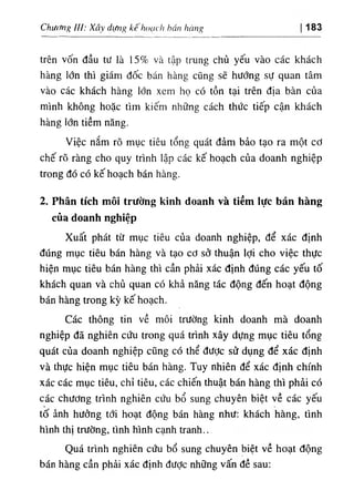 Chương III: Xây dựng kê hoạch hán hảng 183
trên vốn đầu tư là 15% và tập trung chủ yếu vào các khách
hàng lớn thì giám đốc bán hàng cũng sẽ hướng sự quan tâm
vào các khách hàng lớn xem họ có tồn tại trên địa bàn của
mình không hoặc tìm kiếm những cách thức tiếp cận khách
hàng lớn tiềm năng.
Việc nắm rõ mục tiêu tổng quát đảm bảo tạo ra một cơ
chế rõ ràng cho quy trình lập các kế hoạch của doanh nghiệp
trong đó có kế hoạch bán hàng.
2. Phân tích môi trường kinh doanh và tiềm lực bán hàng
của doanh nghiệp
Xuất phát từ mục tiêu của doanh nghiệp, để xác định
đúng mục tiêu bán hàng và tạo cơ sở thuận lợi cho việc thực
hiện mục tiêu bán hàng thì cần phải xác định đúng các yếu tố
khách quan và chủ quan có khả năng tác động đến hoạt động
bán hàng trong kỳ kế hoạch.
Các thông tin về môi trường kinh doanh mà doanh
nghiệp đã nghiên cứu trong quá trình xây dựng mục tiêu tổng
quát của doanh nghiệp cũng có thể được sử dụng để xác định
và thực hiện mục tiêu bán hàng. Tuy nhiên để xác định chính
xác các mục tiêu, chỉ tiêu, các chiến thuật bán hàng thì phải có
các chương trình nghiên cứu bổ sung chuyên biệt về các yếu
tố ảnh hưởng tới hoạt động bán hàng như: khách hàng, tình
hình thị trường, tình hình cạnh tranh..
Quá trình nghiên cứu bổ sung chuyên biệt về hoạt động
bán hàng cần phải xác định đưỢc những vấn đề sau:
 
