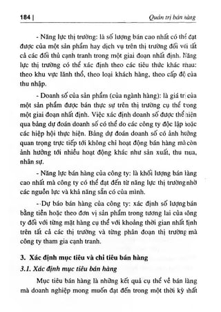 ‫ا‬
184 Quan trị bón è g
- Nẫng lực thị trường: là số lượng bán cao nhất có thể đạt
dược của một sản phẩm hay dịch vụ trên thj trường dối vổi tất
cả các dối thủ cạnh tranh trong một giai đoạn nhất định. Năng
lực thl trường có thể xác dinh theo các tiêu thức khác nhau:
theo khu vực lãnh thổ, theo loại khách hàng, theo cấp độ của
thu nhập.
- Doanh số của sản phẩm (của ngành hàng): là giá trị của
một sàn phẩm dưỢc bán thực sự trên thị trường cụ thể tong
một giai đoạn nhất định. Việc xác định doanh sốdược thể hiện
qua bàng dự đoán doanh số có thể do các công ty dộc lập ồặc
các hiệp hội thực hiện. Bảng dự đoán doanh số có ảnh htởng
quan trọng trực tiếp tới không chỉ hoạt dộng bán hàng mà còn
ành hường tới nhiều hoạt dộng khác như sản xuất, thu nua,
nhân sự.
- Năng lực bán hàng của công ty: là khối lượng bán làng
cao nhất mà công ty có thể dạt dến từ năng lực thị trườngnhờ
các nguồn lực và khả năng sẵn có của minh.
--Dự báo bán hàng của công ty; xác d‫؛‬nh số lượng bán
bằng tiền hoặc theo dơn vị sản phẩm trong tương lai của ،ông
ty dối với từng mặt hàng cụ thể với khoảng thời gian nhất lịnh
trên tất cà các thị trường và từng phân đoạn thị trường mà
công ty tham gia cạnh tranh.
3. Xác định mục tíêu và chỉ tỉêu bán hàng
3.1. Xác định mục tiêu bán hàng
Mục tiêu bán hàng là những kết quà cụ thể về bán làng
mà doanh nghiệp mong muốn dạt dến trong một thời kỳ ihâ١
 