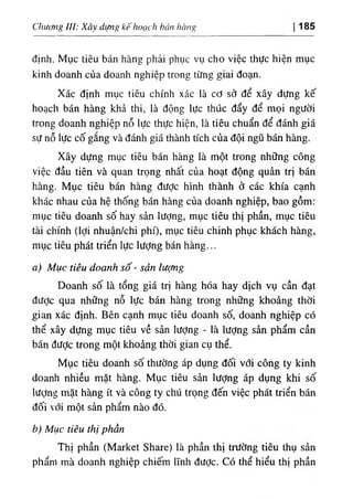 Chươiig UI: Xây dựng kếhoạch bán hàng 185
định. Mục tiêu bán hàng phải phục vụ cho việc thực hiện mục
kinh doanh của doanh nghiệp trong từng giai đoạn.
Xác định mục tiêu chính xác là cơ sở để xây dựng kế
hoạch bán hàng khả thi, là động lực thúc đẩy để mọi người
trong doanh nghiệp nỗ lực thực hiện, là tiêu chuẩn để đánh giá
sự nỗ lực cố gắng và đánh giá thành tích của đội ngũ bán hàng.
Xây dựng mục tiêu bán hàng là một trong những công
việc đầu tiên và quan trọng nhất của hoạt động quản trị bán
hàng. Mục tiêu bán hàng được hình thành ở các khía cạnh
khác nhau của hệ thống bán hàng của doanh nghiệp, bao gồm:
mục tiêu doanh số hay sản lượng, mục tiêu thị phần, mục tiêu
tài chính (lợi nhuận/chi phí), mục tiêu chinh phục khách hàng,
mục tiêu phát triển lực lượng bán hàng...
a) Mục tiêu doanh số - sản lượng
Doanh số là tổng giá trị hàng hóa hay dịch vụ cần đạt
được qua những nỗ lực bán hàng trong những khoảng thời
gian xác định. Bên cạnh mục tiêu doanh số, doanh nghiệp có
thể xây dựng mục tiêu về sản Iượng - là lượng sản phẩm cần
bán được trong một khoảng thời gian cụ thể.
Mục tiêu doanh số thường áp dụng đối với công ty kinh
doanh nhiều mặt hàng. Mục tiêu sản iượng áp dụng khi số
lượng mặt hàng ít và công ty chú trọng đến việc phát triển bán
đối với một sản phẩm nào đó.
b) Mục tiêu thị phần
Thị phần (Market Share) là phần thị trường tiêu thụ sản
phẩm mà doanh nghiệp chiếm lĩnh đưỢc. Có thể hiểu thị phần
 