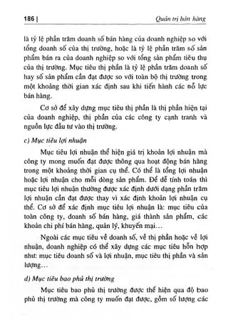 186 Qudn tri ban hang
la ty le phan tram doanh so ban hang cua doanh nghiep s‫؛‬o vdi
tong doanh so cua thi trifdng, hoac la ty le phan tram so san
pham ban ra cua doanh nghiep so vdi tong san pham tieu thu
cua thi tnJdng. Muc tieu thi phan la ty le phan tram doanh so
hay so san pham can dat diidc so vdi toan bo thi tnidng trong
mot khoing thdi gian xac dinh sau khi tien hanh cac no liic
ban hang.
Cd sd de xay ddng muc tieu thi phan la thi phan hien tai
cua doanh nghiep, thi phan cua cac cong ty canh tranh va
nguon lUc dau tu vao thi trUdng.
c) Muc tieu Icfi nhuan
Muc tieu Idi nhuan the hien gia tri khoin Idi nhuan ma
cong ty mong muon dat dildc thong qua boat dong ban hang
trong mot khoang thdi gian cu the. Co the la tong Idi nhuan
hoac Idi nhuan cho moi ddng sin pham. De de tinh toan thi
muc tieu Idi nhuan thiidng dildc xac dinh dildi dang phin tram
Idi nhuan can dat dUdc thay vi xac dinh khoan Idi nhuin cu
the. Cd sd de xac dinh muc tieu Idi nhuan la: muc tieu cda
٠
٠
٠
٠
٠
toan cong ty, doanh sd ban hang, gia thanh sin pham, cac
khoin chi phi ban hang, quin ly, khuyen mai...
Ngoai cac muc tieu ve doanh sd, ve thi phan hoic ve Idi
nhuan, doanh nghiep c6 the xay dung cac muc tieu hon hdp
nhU: muc tieu doanh sd va Idi nhuan, muc tieu thi phan va sin
lUdng...
d) Muc tieu bao phu thi trUdng
Muc tieu bao phu thi trUdng dUdc the hien qua do bao
phu thi trUdng ma cong ty mudn dat dUdc, gom sd lUdng cac
 