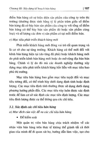 Chương III: Xây dựng kếhoạch hán hàng 187
điểm bán hàng có sự hiện diện sản phẩm của công ty trên thị
trường (thường đưỢc tính bằng tỷ lệ phần trăm giữa số điểm
bán hàng đã có bày bán sản phẩm của công ty với tổng số điểm
bán hàng có thể bày bán sản phẩm đó hoặc sản phẩm cùng
loại) và số lượng các đơn vị sản phẩm có tại mỗi điểm bán.
e) Mục tiêu phát triển khách hàng mới
Phát triển khách hàng mới đóng vai trò rất quan trọng và
là cơ sở cho sự tăng trưởng. Khách hàng có thể mới đối vđi
kênh bán hàng hiện tại (do tăng độ phủ) hoặc khách hàng mới
do phát triển kênh bán hàng mới hoặc do mở rộng địa bàn bán
hàng. Chính vì lý do đó mà các doanh nghiệp thường xây
dựng mục tiêu phát triển khách hàng hắn liền với mục tiêu bao
phủ thị trường.
Mục tiêu bán hàng bao gồm mục tiêu tuyệt đối và mục
tiêu tương đối, có thể trình bày dưới dạng định tính hoặc định
lượng. Các mục tiêu định tính thường được sử dụng dưới dạng
phương hướng phấn đấu. Các mục tiêu này luôn được xác định
trước để làm cơ sở xác định các mục tiêu định lượng. Các mục
tiêu định lượng đưỢc cụ thể thông qua các chỉ tiêu.
3.2. Xác định các chỉ tiêu bán hàng
a) Mục đích của việc đề ra các chỉ tiêu bán hàng
• Để kiểm soát
Một quản trị viên bán hàng chịu trách nhiệm về các
nhân viên bán hàng trên thực tế không thể giành tất cả thời
gian của mình để đi quan sát họ, hướng dẫn làm việc, tạo cho
 