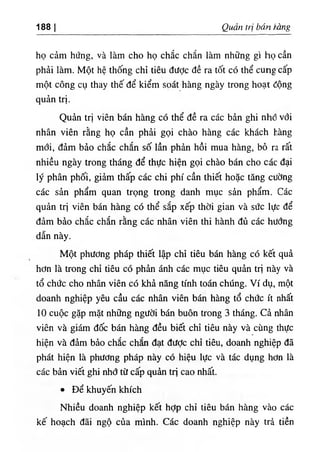 ‫ا‬
188 Quan tri bán Vàng
họ cảm hứng, và làm cho họ chắc chắn làm những gl tiọcần
phải làm. Một hệ thống chỉ tiêu dược đề ra tốt có thể cung cấp
một công cụ thay thế để kiểm sọát hàng ngày trong hoạt động
quản trị.
Quàn trj viên bán hàng có thể đề ra các bàn ghi nhổ với
nhân viên rằng họ cần phẩi gọi chào hàng các khách hàng
mới, đảm bảo chắc chắn số lần phàn hồi mua hàng, bỏ ra rất
nhiều ngày trong tháng để thực hiện gọi chào bán cho các áại
ly phân phối, giảm thấp các chi phi cần thiết hoặc tăng cường
các sản phẩm quan trọng trong danh mục sẩn phẩm. Các
quản trỊ viên bán hàng có thể sắp xếp thời gian và sức lực dể
dảm bào chắc chắn rằng các nhân viên thi hành đủ các hướng
dẫn này.
Một phương pháp thiết lập chỉ tiêu bán hàng có kết quà
hơn là trong chỉ tiêu có phàn ánh các mục tiêu quản trl này và
tổ chức cho nhân viên có khả năng tinh toán chUng. Ví dụ, một
doanh nghiệp yêu cầu các nhân viên b n hàng tổ chức ít nhất
10 cuộc gặp mặt những người bán buôn trong 3 tháng. Cả nhân
viên và giám dốc b n h n g dều biết chỉ tiêu này và cUng thực
hiện và dẩm bảo chắc chắn dạt dưỢc chỉ tiêư, doanh nghiệp dã
phát hiện là phương pháp này có hiệu lực và tác dụng hơn là
các bản viết ghi nhớ từ cấp quàn trị cao nhất.
٠Dể khuyến khích
Nhiều doanh nghiệp kết hỢp chỉ tiêu bán hàng vào các
kế hoạch dãi ngộ của minh. Các doanh nghiệp này trà tiền
 