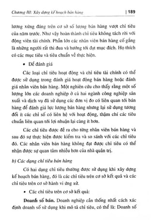 ChUifng III: Xã difng kehocich hemlicing 189
lương xứng dáng trên cơ sở số lượng bán hàng vượt chỉ tiêu
của năm trước. Như vậy hoàn thành chỉ tiêu không tách rời với
dộng viên tài chinh. Phần lớn các nhân viCn bán hàng cố gắng
là những người rất thi dua và hướng tới dạt mục dích. Họ thích
có các mục tiêu và tiêu chuẩn về thực hiện.
٠Dể đánh giá
Các loại chỉ tiêu hoạt dộng và chỉ tiêu tài chinh có thể
dưỢc sử dụng trong đánh giá hoạt dộng bán hàng hoặc đánh
giá nhân viên bán hàng. Một nghiên cứu cho thấy rằng một số
lượng lớn các doanh nghiệp ở cả hai ngành cống nghỉệp sẩn
xuất và dtch vụ dâ sử dụng các dơn vị do có liên quan tới bán
hàng dể đánh giá lực lượng bán hàng nhưng lại sử dụng tương
dối ít các chỉ số có liên hệ với hoạt dộng, thậm chi các tiêu
chuẩn liên quan tới lợi nhuận lại càng ít hơn.
Các chỉ tỉêu dược dề ra cho từng nhân viên bán hàng và
sau dO sự thực hiện dưỢc kiểm tra và so sấnh với các chỉ tiêu
dó. Các nhân víên bán hàng không dạt dưỢc chỉ tiêu có thể
nhận dược sự quan tâm nhiều hơn của nhà quàn tri.
b١Cúc dạng chl tiêu bdn hdng
Có hai dạng chỉ tiêu thường dược sử dụng khi xây dựng
kế hoạch bán hàng, dó là các chi tiêu trên cơ sớ kết quầ và các
chỉ tiêu trên cơ sở hành vỉ ứng xử.
٠Các chỉ tiêu trên cơ sờ kết quẩ:
Doanh số bán. Doanh nghiệp cần thống nhất cách xác
dỊnh doanh số sử dụng khỉ mô tà chỉ tiêu, cO thể là: Doanh số
 