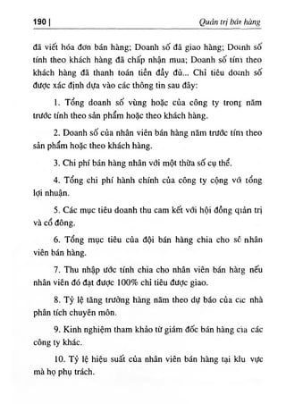 190 I Quản trị bán hàng
đã viết hóa đơn bán hàng; Doanh số đã giao hàng; Do٤
nh số
tính theo khách hàng đã chấp nhận mua; Doanh số tính theo
khách hàng đã thanh toán tiền đầy đủ... Chỉ tiêu do£nh số
được xác định dựa vào các thông tin sau đây;
1. Tổng doanh số vùng hoặc của công ty tron٤
năm
trước tính theo sản phẩm hoặc theo khách hàng.
2. Doanh số của nhân viên bán hàng năm trước tím theo
sản phẩm hoặc theo khách hàng.
3. Chi phí bán hàng nhân với một thừa số cụ thể.
4. Tổng chi phí hành chính của công ty cộng vổ tổng
lợi nhuận.
5. Các mục tiêu doanh thu cam kết với hội đồng qĩản trị
và cổ đông.
6. Tổng mục tiêu của đội bán hàng chia cho sõ nhân
viên bán hàng.
7. Thu nhập ước tính chia cho nhân viên bán hàrg nếu
nhân viên đó đạt được 100% chỉ tiêu được giao.
8. Tỷ lệ tăng trưởng hàng năm theo dự báo của CIC nhà
phân tích chuyên môn.
9. Kinh nghiệm tham khảo từ giám đốc bán hàng cia các
công ty khác.
10. Tỷ lệ hiệu suất của nhân viên bán hàng tại ktu vực
mà họ phụ trách.
 