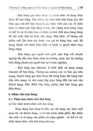 ChiMng ỉ: Tổng quan về bán hàng và quân trị bán hàng 19
- Bán hàng qua điện thoại: Là hình thức sử dụng điện
thoại để bán hàng. Đặc điểm của hình thức bán hàng này thể
hiện qua chủ thể bán hàng là các nhân viên của các tổ chức
hoặc cá nhân trực tiếp đứng ra bán, đối tưỢng mua hàng cũng
có thể là các tổ chức hay cá nhân và tính chất mua hàng dùng
để sản xuất, bán lại hoặc tiêu dùng. Mặt khác, số lượng sản
phẩm mỗi lần mua tuỳ thuộc vào giá trị hàng hoá, mức độ
trung thành với nhãn hiệu thấp và hành vi quyết định mua
hàng chậm.
- Bán hàng qua người môi giới: phù hỢp với doanh
nghiệp lần đầu tiên thâm nhập thị trường, hoặc khi thị trường
biến động nhanh mà người bán lại ít kinh nghiệm.
- Bán hàng qua Internet: là hình thức sử dụng mạng
Internet để bán hàng. Thông qua quảng cáo và báo giá trên
mạng, khách hàng gọi điện thoại đặt hàng hoặc đặt hàng trực
tiếp trên mạng và nhà cung ứng giao hàng đến tận nới cho
khách hàng. Đặc điểm bán hàng giống như bán hàng qua
điện thoại.
6. Nhân viên bán hàng
6.1. Phân loại nhân viên bán hàng
a) Các chức danh nhân viên bán hàng
Hoạt động bán hàng là lĩnh vực rất rộng, tùy theo mối
quan hệ với khách hàng, vỊ trí trên kênh phân phối, đặc điểm
sản xuất và sử dụng sản phẩm của từng ngành... có thể có các
chức danh nhân viên bán hàng như sau:
 