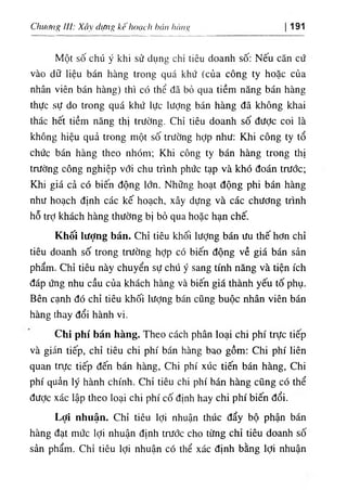 hCUIR
١
‫ا‬
0
)
1
١
‫ﻻاا‬،.،‫اا‬
kế
‫ا‬
‫ة‬
0
،
‫ا‬
‫ا‬
Xâ١
‫ا‬
‫و‬
‫ا‬
:
Chucnig 191
Một số chú y khi sử dụng chl tiêu doanh số: Nếu cân cứ
vào dO hệu bán hàng trong quá khứ (của công ty hoặc của
nhân viên bán hàng) thl có thể dẫ bỏ qua tiềm năng bán hàng
thực sự do trong quá k.hứ lực lượng bán hàng dẫ không khai
thác hết tiềm năng thị trường. Chỉ tiêu doanh số dược coi là
không hiệu quả trong một số trường hỢp như: Khi công ty tổ
chức bán hàng theo nhOm; Khi công ty bán hàng trong thị
trường công nghiệp với chu trinh phức tạp và khó đoán trước;
Khi giá cả có biên dộng lớn. Những hoạt dộng phi bán hàng
như hoạch định các kế hoạch, xây dựng và các chương trình
hỗ trỢ khách hàng thường bị bỏ qua hoặc hạn chế.
Khốỉ lượng bán. Chỉ tiêu khối lượng bán ưu thế hơn chỉ
tiêu doanh số trong trường hỢp có biến dộng về giá bán sản
phẩm. Chỉ tỉêu này chuyển sự chứ ý sang tinh năng và tiện ích
dáp ứng nhu cầu của khách hàng và biến gỉá thành yếu tố phụ.
Bên cạnh dó chỉ tiêu khối lượng bán cũng buộc nhân viên bán
hàng thay dổi hành vỉ.
Chi phi bán hàng. Theo cách phân loại chi phi trực tiếp
và giíin tiếp, chỉ tiêu chi phi bán hàng bao gồm: Chi phi liên
quan trực tiê'p đến bán hàng, Chi phi xúc tiến bán hàng, Chi
phi quẩn ly hành chinh. Chỉ tiêu chi phi bán hàng cũng có thể
dược xác lập tlieo loại chi phi cố định hay chi phi biến dổi.
Lợỉ nhuận. Chỉ tiêu lợi nhuận thUc dẩy bộ phận bán
hàng dạt mức lợi nhuận định trước cho từng chỉ tiêu doanh số
sản phẩm. Chỉ tiêu lợi nhuận có thể xác định bằng lợi nhuận
 