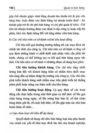 192 Quản trị bán hàng
gộp (lợi nhuận gộp)- tính bằng doanh thu thuần trừ đi giâ vốn
hàng bán, hoặc được xác định bằng lợi nhuận trước thuế - lợi
nhuận gộp trừ đi chi phí bán hàng và chi phí quản lý khác. Chỉ
tiêu lợi nhuận thường được xác định ở cấp công ty hoặc cấp bộ
phận, khó xác định riêng đối với từng nhân viên bán hàng.
b) Các chỉ tiêu trên cơ sở hành vưchỉ tiêu hoạt động
Chỉ tiêu kết quả thường hướng thẳng tới các mục đích tài
chính tức thời của công ty. Chỉ tiêu trên cơ sở hành vi ứng xử
quy định những hành vi nhất thiết một nhân viên cần phải thi
hành, chúng có thể không tạo ra kết quả bán hàng ngay tức
thời. Chỉ tiêu trên cơ sở hành vi thường được sử dụng bao gồm:
Chi tiêu hướng khách hàng. Các chỉ tiêu tăng khối
lượng bán đối vđi khách hàng hiện có nhằm theo đuổi mục
tiêu tăng dần sự thâm nhập thị trường của công ty. Các chỉ tiêu
phát triển khách hàng mới nhằm mục tiêu phát triển hệ thống
phân phối hoặc nâng cao hiệu suất cùa kho hàng.
Chỉ tiêu hướng hoạt động. Là quy định số các hoạt
động cần thực hiện trong một thời gian cụ thể như; số lần gọi
chào hàng trong ngày, số lần trưng bày bán lẻ, số thư chào
hàng được gửi đi, số cuộc hội thảo, số lần gặp mặt các nhà bán
buôn đươc tổ chức...
c) Lựa chọn loại chỉ tiêu để áp dụng
Quyết định sử dụng chỉ tiêu bán hàng loại nào phụ thuộc
vào chính các yếu tố như mục đích lâu dài của doanh nghitệp,
 