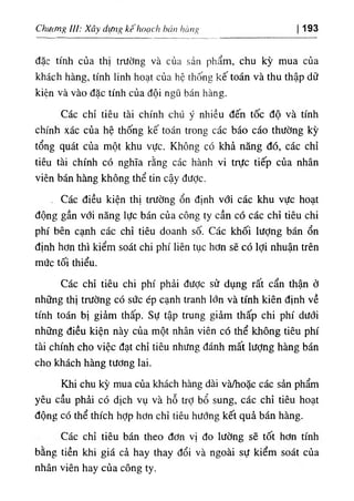 ь
،'،пhíing
‫ﻢ‬
‫اااﻟ‬
،
0
‫اا‬
Chutmg IU; Xâ^ dựng kế 193
đặc tinh của thj trường ٧
à của sản phẩm, chu kỳ mua cùa
khách hàng, tinh linh hoạt của hệ thống kế toán và thu thập dữ
kíện và vào dặc tinh của dội ngũ bán hàng.
Các chỉ tiêu tài chinh chU ý nhiều dến tốc độ và tinh
chinh xác của hệ thống kế toán trong các báo cáo thường kỳ
tổng quát của một khu vực. Không cO khả năng dó, các chỉ
tiêu tàỉ chinh có nghĩa rằng các hành vi trực tiếp của nhân
viên bán hà-ng không thể tin cậy dưỢc.
. Các diều kiện thị trường ổn định vớỉ các khu vực hoạt
dộng gần với năng lực bán của công ty cần có các chỉ tiêu chi
phi bên cạnh các chỉ tiêu doanh số. Các khối lượng bán ổn
định hơn thi kiểm soát chi phi liên tục hơn sẽ có lợi nhuận trên
mức tối thiểu.
Các chỉ tiêu chi phi phải dược sử dụng rất cẩn thận ở
những thị trường có sức ép cạnh tranh lớn và tinh kiên định về
tinh toán ‫ا‬
5
‫ا‬ giảm thấp. Sự tập trung gỉàm thấp chi phi dưới
những diều kiện này của một nhân viên cớ thể không tiêu phi
tài .chinh cho việc dạt chỉ tiêu nhitng đánh mất lượng hàng bán
cho khách hàng tương lai.
Khi chu kỳ mua của khách hàng dài và/hoặc các sần phẩm
yêu cầu phẳi cO dlch vụ và hỗ trỢ bổ sung, các chỉ tiêu hoạt
dộng có thể thích hỢp hơn chỉ tiêu hướng kết quà bán hàng.
Các chỉ tiêu bán theo dơn vị do lưỉlng sẽ tốt hơ
bằng tiền khi giá cả hay thay dổi và ngoài sự kiểm soát của
nhân viên hay của công ty.
 