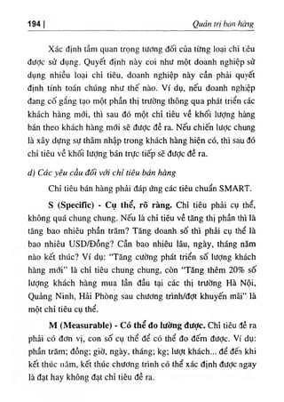 194 Quan Iri bán hang
Xác dinh tầm quan trọng tương dối của từng !oại chỉ tỉêu
dược sử dụng. Quyết dinh này coi như một doanh nghiệp sử
dụng nhiều loại chỉ tiêu, doanh nghiệp này cần phải qu٧
ết
định tinh toán chUng như thế nào. Ví dụ, nếu doanh nghiệp
dang cố gắng tạo một phân thl trường thông qua phát triển các
khách hàng mới, thi sau dó một chỉ tiêu về khối lượng hàng
bán theo khách hàng mới sẽ dược dề ra. Nếu chiến lược chung
là xây dựng sự thâm nhập trong khách hàng hiện có, thi sau dó
chỉ tiêu về khối lượng bán trực t i . sẽ dược dề ra.
d١Các yêu cầu dối với cHĩ tiêu bán Hang
Chỉ tiêu bán hàng phải dáp ứng các tiêu chuẩn SMART.
s (Specific) - Cụ thể, rõ ràng. Chỉ tiêu phài cụ thể,
không quá chung chung. NêU là chỉ tiêu về tăng thj phần thi là
tăng bao nhiêu phần trăm? Tăng doanh số thi phải cụ thể là
bao nhiêu ƯSD/Dồng? cần bao nhiêu lâu‫؛‬ ngày, tháng nâm
nào kết thUc? Ví dụ: “Tăng cường phát triển số lượng khách
hàng mới” là chỉ tiêu chung chung, còn “Tăng thêm 20% số
lượng khách hàng mua lần dầu tại các thị trường Hà Nội,
Quảng Ninh, Hải PhOng sau chương trình/đợt khuyến mãi” là
một chỉ t‫؛‬êu cụ thể.
M (Measurable)"Có thể đo lường đưỢc. Chỉ tiêu dề ra
phảỉ có dơn vị, con số cụ thể dể có thể do dếm dưỢc. Ví dụ:
phần trăm‫؛‬ dồng‫؛‬ giờ, ngày, tháng‫؛‬ kg‫؛‬ lượt khách... dể dến khi
kết thUc năm, kết thUc chương trinh có thể xác định dưỢc ngay
là dạt hay không dạt chỉ tiêu dề ra.
 