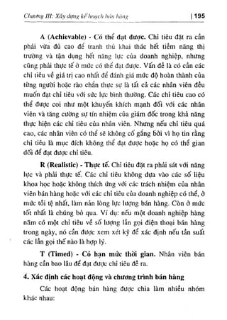 ChUifng UI: Xây difn^ kếhoạch hán hàng 195
A (Achievable) - Có thể đạt được. Chỉ tiêu đặt ra cần
phải vừa đủ cao để tranh thủ khai thác hết tiềm năng thị
trường và tận dụng hết năng lực của doanh nghiệp, nhưng
cũng phải thực tế ở mức có thể đạt được, vấn đề là có cần các
chỉ tiêu về giá trị cao nhất để đánh giá mức độ hoàn thành của
từng người hoặc rào chắn thực sự là tất cả các nhân viên đều
muốn đạt chỉ tiêu với sức lực bình thường. Các chỉ tiêu cao có
thể được coi như một khuyến khích mạnh đối với các nhân
viên và tăng cường sự tín nhiệm của giám đốc trong khả năng
thực hiện các chỉ tiêu của nhân viên. Nhưng nếu chỉ tiêu quá
cao, các nhân viên có thể sẽ không cố gắng Bởi vì họ tin rằng
chỉ tiêu là mục đích không thể đạt được hoặc họ có thể gian
dối để đạt đưỢc chỉ tiêu.
R (Realistic) ٠Thực tế. Chỉ tiêu đặt ra phải sát với năng
lực và phải thực tế. Các chỉ tiêu không dựa vào các số liệu
khoa học hoặc không thích ứng với các trách nhiệm của nhân
viên bán hàng hoặc với các chỉ tiêu của doanh nghiệp có thể, ở
mức tồi tệ nhất, làm nản lòng lực lượng bán hàng. Còn ở mức
tốt nhất là chúng bỏ qua. Ví dụ: nếu một doanh nghiệp hàng
năm có một chỉ tiêu về số lượng lần gọi điện thoại bán hàng
trong ngày, nó cần được xem xét kỹ để xác định nếu tần suất
các lần gọi thế nào là hỢp lý.
T (Timed) - Có hạn mức thời gian. Nhân viên bán
hàng cần bao lâu để đạt đưỢc chỉ tiêu đề ra.
4. Xác định các hoạt động và chương trình bán hàng
Các hoạt động bán hàng được chia làm nhiều nhóm
khác nhau:
 