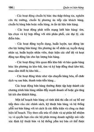 ‫ا‬
196 Quan trị bàn Kang
- Các hoạt dộng chuẩn bị bán: thu thập thOng t‫؛‬n, nghiên
cứu thl trường, chuẩn bị phương án t‫؛‬ếp cận khách hầng,
chuẩn bỊ hàng bán hoặc mẫu hàng, ‫؛‬n ấn tà‫؛‬ l‫؛‬ệu bán hàng.
- Các hoạt dộng phát triển mạng lưới bán hàng: tim,
lựa chọn ٧
à ký hỢp dồng với nhà phân phối, các dại lý, cá.c
điểm bấn.
- Các hoạt dộng tuyển dụng, huấn luyện, tạo dộng lực
cho lực lượng bán hàng; lên phương án về nhân sự, tuyển dụng
nhân sự, huấn luyện nhân viên, thực hiện các chế độ và hoạt
dộng tạo dộng lực cho lực lượng bán hàng.
- Các hoạt dộng l‫؛‬ên quan dến kho bãi và bảo quẳn hàng
hóa: lên phương án kho bãi, tlm và ký hỢp dồng thuê kho bãi,
mua sắm thiết bị kho bãi...
- Các hoạt dộng khác như vận chuyển hàng hóa, tổ chức
dlch vụ sau bán, thanh toán tiền hàng...
Các hoạt dộng bán hàng thường dược tập hỢp thành các
chương trinh bán hàng nhằm dẩy mạnh doanh số hoặc gia tâng
lợi ích cho khách hàng.
Một kế hoạch bán hàng có tinh khà thi cần có sự hỗ trỢ
tiếp theo của các chinh sách, kỹ thuật ,bán hàng và hệ thống
yểm trỢ bán hàng với tư cách là các diều k‫؛‬ện và công cụ thực
hỉện kế hoạch. Tùy theo cấu trUc tổ chức va sự phân bổ nhiệm
vụ và quyền hạn của các bộ phận trong doanh nghiệp mà việc
xác định kỹ thuật bán và hệ thống yểm trỢ bán có thể dưỢc
 