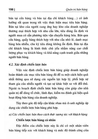 198 I Quản trị bán hàng
bán tại cửa hàng và bán tại địa chỉ khách hàng...) có ảnh
hưởng rất quan trọng tới việc thực hiện mục tiêu bán hàng.
Bán tại kho của người cung ứng hay kho của doanh nghiệp
thương mại thích hỢp với nhu cầu lớn, tiêu dùng ổn định và
người mua có sẵn phương tiện vận chuyển hàng hóa. Bán qua
cửa hàng, quầy hàng thích hỢp với nhu cầu nhỏ lẻ, danh mục
hàng hóa nhiều, chu kỳ tiêu dùng không ổn định. Bán tại địa
chỉ khách hàng là hình thức chủ yếu nhằm nâng cao chất
lượng phục vụ khách hàng và khả năng cạnh tranh giữa những
người bán hàng.
4.2. Xác định chiến lược bán
Việc xác định chiến lược bán hàng giúp doanh nghiệp
hoàn thành các mục tiêu bán hàng đã đề ra một cách hiệu quả
nhất thông qua sử dụng các nguồn lực hỢp lý, phối hỢp sự
tham gia của nhiều người và tạo sự khác biệt so với đối thủ.
Ngoài ra hoạch định chiến lược bán hàng còn giúp cho nhà
quản trị dễ dàng tổ chức, lãnh đạo, kiểm tra đánh giá hiệu quả
hoạt động bán hàng của doanh nghiệp.
Tùy theo góc độ tiếp cận khác nhau mà dc.anh nghiệp áp
dụng các chiến lược bán hàng phù hỢp.
a) Các chiến lược bán theo cách thức tương tác với khách hàng
Chiến lược bán hàng cá nhân
Đặc điểm của chiến lược này là chỉ có một nhân vi(ên
bán hàng tiếp xúc với khách hàng và mức độ thành công của
 