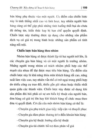 Chưưng ỈU: Xây dựng kê hoạch hán hàng 199
bán hàng phụ thuộc vào một người, ưu điểm của chiến lược
này là tính thống nhất cao và linh hoạt, tuy nhiên người bán
hàng cũng có thể gặp phải những tình huống thất bại do chưa
đủ thông tin, kiến thức hay bị hạn chế quyền quyết định.
Chiến lược này thường được áp dụng cho những sản phẩm
dịch vụ có giá trị trung bình hoặc những sản phẩm có tính
năng nổi trội.
Chiến lược bán hàng theo nhóm
Nhóm bán hàng sẽ đưỢc thành lập từ hai người trở lên, là
các chuyên gia bán hàng và có một người là trưởng nhóm.
Những người trong nhóm có trách nhiệm phối hỢp các thê
mạnh của nhau để đạt được mục tiêu bán hàng, ưu điểm của
chiến Iược này là khả năng thỏa mãn khách hàng rất cao, năng
suất làm việc cao, tuy nhiên vẫn thể có trở ngại trong phối hợp
do thiếu công cụ trao đổi, thiếu gần gũi nhau hoặc thiếu nhất
quán giữa các thành viên. Chiến lược này được sử dụng khi
sản phẩm đòi hỏi phải có sự am hiểu kỳ thuật của người bán,
đơn hàng có giá trị lớn hay khi khách hàng tổ chức mua theo
đơn vị quyết định. Cơ cấu của một nhóm bán hàng có thể là:
- Chuyên gia phụ trách giao liếp; tiếp cận và thuyết phục
- Chuyên gia đàm phán: thương thảo điều khoản bán hàng
- Chuyên gia kỹ thuật: hướng dẫn kỹ thuật
- Chuyên gia tài chính: hỗ trỢ đàm phán về giá
 