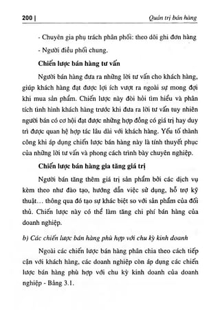 200 I QtẨắn trị bán hàng
- Chuyên gia phụ trách phân phối: theo dõi ghi đơn hàng
- Người điều phối chung.
Chiến Iược bán hàng tư vấn
Người bán hàng đưa ra những lời tư vấn cho khách hàng,
giúp khách hàng đạt được lợi ích vượt ra ngoài sự mong đợi
khi mua sản phẩm. Chiến lược này đòi hỏi tìm hiểu và phân
tích tình hình khách hàng trước khi đưa ra lời tư vấn tuy nhiên
người bán có cơ hội đạt được những hỢp đồng có giá trị hay duy
trì đưỢc quan hệ hỢp tác lâu dài với khách hàng. Yếu tố thành
công khi áp dụng chiến lược bán hàng này là tính thuyết phục
của những lời tư vấn và phong cách trình bày chuyên nghiệp.
Chiến lược bán hàng gia tăng giá trị
Người bán tăng thêm giá trị sản phẩm bởi các dịch vụ
kèm theo như đào tạo, hướng dẫn việc sử dụng, hỗ trỢ kỹ
thuật... thông qua đó tạo sự khác biệt so vđi sản phẩm của đối
thủ. Chiến lược này có thể làm tăng chi phí bán hàng của
doanh nghiệp.
b) Các chiến lược bán hàng phù hợp với chu kỳ kỉnh doanh
Ngoài các chiến lược bán hàng phân chia theo cách tiếp
cận với khách hàng, các doanh nghiệp còn áp dụng các chiến
lược bán hàng phù hỢp vổi chu kỳ kinh doanh của doanh
nghiệp - Bảng 3.1.
 