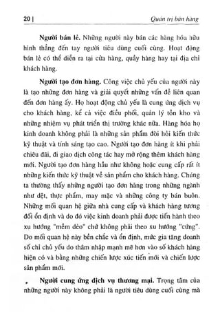 20 Quán trị bán hàng
Người bán lẻ. Những người này bán các hàng hóa hữu
hình thẳng đến tay người tiêu dùng cuối cùng. Hoạt động
bán lẻ có thể diễn ra tại cửa hàng, quầy hàng hay tại địa chỉ
khách hàng.
Người tạo đơn hàng. Công việc chủ yếu của người này
là tạo những đơn hàng và giải quyết những vấn đề liên quan
đến đơn hàng ấy. Họ hoạt động chủ yếu là cung ứng dịch vụ
cho khách hàng, kể cả việc điều phối, quản lý tồn kho và
những nhiệm vụ phát triển thị trường khác nữa. Hàng hóa họ
kinh doanh không phải là những sản phẩm đòi hỏi kiến thức
kỹ thuật và tính sáng tạo cao. Người tạo đơn hàng ít khi phải
chiêu đãi, đi giao dịch công tác hay mở rộng thêm khách hàng
mới. Người tạo đơn hàng hầu như không hoặc cung cấp rất ít
những kiến thức kỹ thuật về sản phẩm cho khách hàng. Chúng
ta thường thấy những người tạo đơn hàng trong những ngành
như dệt, thực phẩm, may mặc và những công ty bán buôn.
Những mối quan hệ giữa nhà cung cấp và khách hàng tương
đối ổn định và do đó việc kinh doanh phải đưỢc tiến hành theo
xụ hướng "mềm dẻo" chứ không phải theo xu hương "cứng".
Do mối quan hệ này bền chắc và ổn định, mức gia tăng doanh
số chỉ chủ yếu do thâm nhập mạnh mẽ hơn vào số khách hàng
hiện có và bằng những chiến lược xúc tiến mới và chiến lược
sản phẩm mới.
, Người cung ứng dịch vụ thương mại. Trọng tâm của
những người này không phải là người tiêu dùng cuối cùng mà
 