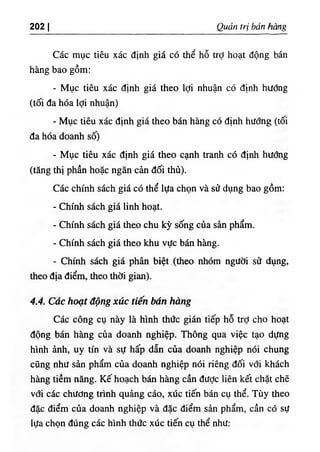 202 I Quản trị bán hmg
Các mục tiêu xác định giá có thể hỗ trỢ hoạt động bán
hàng bao gồm:
- Mục tiêu xác định giá theo lợi nhuận có định hướng
(tối đa hóa lợi nhuận)
- Mục tiêu xác định giá theo bán hàng có định hướng (tối
đa hóa doanh số)
- Mục tiêu xác định giá theo cạnh tranh có định hướng
(tăng thị phần hoặc ngăn cản đối thủ).
Các chính sách giá có thể lựa chọn và sử dụng bao gồm:
- Chính sách giá linh hoạt.
- Chính sách giá theo chu kỳ sống của sản phẩm.
- Chính sách giá theo khu vực bán hàng.
- Chính sách giá phân biệt (theo nhóm người sử dụng,
theo địa điểm, theo thời gian).
4.4. Các hoạt động xúc tiến bán hàng
Các công cụ này là hình thức gián tiếp hỗ trỢ cho hoạt
động bán hàng của doanh nghiệp. Thông qua việc tạo dựng
hình ảnh, uy tín và sự hấp dẫn của doanh nghiệp nói chung
cũng như sản phẩm của doanh nghiệp nói riêng đối với khách
hàng tiềm năng. Kế hoạch bán hàng cần được liên kết chặt chẽ
vđi các chưong trình quảng cáo, xúc tiến bán cụ thể. Tùy theo
đặc điểm của doanh nghiệp và đặc điểm sản phẩm, cần có sự
lựa chọn đúng các hình thức xúc tiến cụ thể như;
 