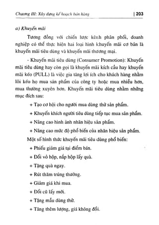 Chương lỉl: Xây dựng kế hoạch hán hàng 203
a) Khuyến mãi
Tương đồng với chiến lược kênh phân phối, doanh
nghiệp có thể thực hiện hai loại hình khuyến mãi cơ bản là
khuyến mãi tiêu dùng và khuyến mãi thương mại.
- Khuyên mãi tiêu dùng (Consumer Promotion): Khuyến
mãi tiêu dùng hay còn gọi là khuyến mãi kích cầu hay khuyến
mãi kéo (PƯLL) là việc gia tăng lợi ích cho khách hàng nhằm
lôi kéo họ mua sản phẩm của công ty hoặc mua nhiều hơn,
mua thường xuyên hơn. Khuyến mãi tiêu dùng nhằm những
mục đích sau;
+ Tạo cơ hội cho người mua dùng thử sản phẩm.
+ Khuyến khích người tiêu dùng tiếp tục mua sản phẩm.
+ Nâng cao hình ảnh nhãn hiệu sản phẩm.
+ Nâng cao mức độ phổ biến của nhãn hiệu sản phẩm.
Một số hình thức khuyến mãi tiêu dùng phổ biến:
+ Phiếu giảm giá tại điểm bán.
+ Đổi vỏ hộp, nắp hộp lấy quà.
+ Tặng quà ngay.
+ Rút thăm trúng thưởng.
+ Giảm giá khi mua.
+ Đổi cũ lấy mới.
+ Tặng mẫu dùng thử.
+ Tăng thêm lượng, giá không đổi.
 