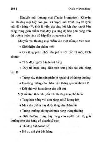 204 I Quản trị bán hàng
- Khuyến mãi thương mại (Trade Promotion); Khuyến
mãi thương mại hay còn gọi là khuyến mãi kênh hay khuyến
mãi đẩy hàng (PUSH) là việc gia tăng lợi ích cho người bán
hàng trang gian nhằm thúc đẩy gia tăng độ bao phủ hàng trên
thị trường hoặc tăng độ hấp dẫn trong trang bày.
Khuyến mãi thương mại nhằm yào một số mục đích sau:
+ Giới thiệu sản phẩm mới
+ Gia tăng phân phối sản phẩm với bao bì mới, kích
cỡ mới
+ Thúc đẩy người bán lẻ trữ hàng
+ Duy tiì hoặc tăng diện tích trang bày tại cửa hàng
bán lẻ
+ Trang bày thêm sản phẩm ở ngoài vị trí thông thường
+ Gia tăng quảng cáo nhãn hiệu thông qua kênh bán lẻ
+ Đối phó với hoạt động của đối thủ
Một số hình thức khuyến mãi thương mại phổ biến:
+ Tăng hoa hồng với đơn hàng có số lượng lớn
+ Mua sản phẩm này đưỢc tặng sản phẩm kia
+ Trúng thưởng khi người mua hàng trúng thưởng
+ Giải thưởng trang bày hàng cho người bán lẻ, giải
thưởng cho cửa hàng có doanh số cao.
+ Thưởng đạt doanh số
+ Hỗ trỢchi phí bán hàng
 