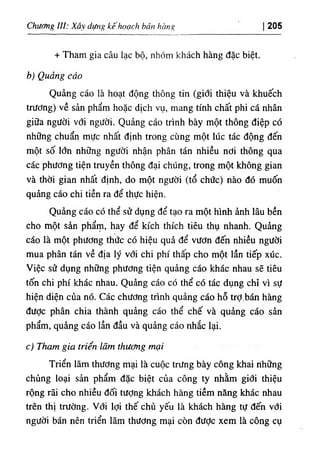 Chương ///.٠Xâ dựng kê hoạch bán hàng 205
+ Tham gia câu lạc bộ, nhóm khách hàng đặc biệt.
b) Quảng cáo
Quảng cáo ià hoạt động thông tin (giđi thiệu và khuếch
trương) về sản phẩm hoặc dịch vụ, mang tính chất phi cá nhân
giữa người với người. Quảng cáo trình bày một thông điệp có
những chuẩn mực nhất định trong cùng một lúc tác động đến
một số lớn những người nhận phân tán nhiều nơi thông qua
các phương tiện truyền thông đại chúng, trong một không gian
và thời gian nhất định, do một người (tổ chức) nào đó muốn
quảng cáo chi tiền ra để thực hiện.
Quảng cáo có thể sử dụng để tạo ra một hình ảnh lâu bền
cho một sản phẩm, hay để kích thích tiêu thụ nhanh. Quảng
cáo là một phương thức có hiệu quả để vươn đến nhiều người
mua phân tán về địa lý với chi phí thấp cho một lần tiếp xúc.
Việc sử dụng những phương tiện quảng cáo khác nhau sẽ tiêu
tốn chi phí khác nhau. Quảng cáo có thể có tác dụng chỉ vì sự
hiện diện của nó. Các chương trình quảng cáo hỗ trợ.bán hàng
được phân chia thành quảng cáo thể chế và quảng cáo sản
phẩm, quảng cáo lần đầu và quảng cáo nhắc lại.
c) Tham gia triển lãm thương mại
Triển lãm thương mại là cuộc tníng bày công khai những
chủng loại sản phẩm đặc biệt của công ty nhằm giới thiệu
rộng rãi cho nhiều đối tưỢng khách hàng tiềm năng khác nhau
trên thị trường. Với lợi thế chủ yếu là khách hàng tự đến với
người bán nên triển lãm thương mại còn đưỢc xem là công cụ
 