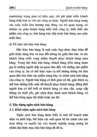 206 I Quản trị bán hàng
marketing trung gian có hiệu quả, chi phí phát triến khách
hàng thấp hơn so với các công cụ khác. Người bán hàng trong
các cuộc triển lãm thương mại đóng vai trò quan trọng, có
nhiệm vụ giúp khách hàng hiểu biết công ty, hiểu biết sản
phẩm của công ty, bán hàng trực tiếp hoặc bán hàng sau cuộc
triển lãm.
d) Tổ chức hội thảo bán hàng
Hội thảo bán hàng là một cuộc họp đưỢc thực hiện để
giổi thiệu hàng hóa và trao đổi thông tin giữa bên bán và các
khách hàng triển vọng nhằm thuyết phục khách hàng mua
hàng. Trong hội thảo bán hàng, khách hàng tiềm năng tham
gia là những người thật sự quan tâm đến với những sản phẩm
của công ty, họ có thể thảo luận cụ thể những thông tin liên
quan đến bản thân sản phẩm trưng bày và chính sách bán hàng
của công ty. Người bán hàng có thời gian trả lời, giải thích cụ .
thể hơn những thắc mắc để thuyết phục khách hàng, đồng thời
người bán có thể biết rõ khách hàng có nhu cầu, cung cấp
thông tin thiết yếu, ghi chép được danh sách khách hàng, có
thể bán hàng ngay tức khắc hoặc sau đó.
5. Xây dựng ngân sách bán hàng
5.1. Khái niệm ngân sách bán hàng
Ngân sách bán hàng được hiểu là một kế hoạch toàn
diện và phối hợp, thể hiện các mối quan hệ tài chính cho các
hoạt động và nguồn lực của doanh nghiệp trong tương lai
nhằm đạt đưỢc mục tiêu bán hàng đã đề ra.
 