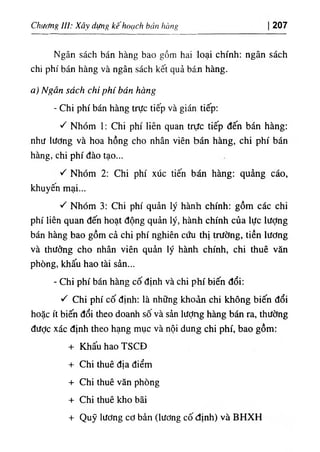 Chương III: Xây dựng kê'hoạch bán hàng 207
Ngân sách bán hàng bao gồm hai loại chính: ngân sách
chi phí bán hàng và ngân sách kết quả bán hàng.
a) Ngân sách chi phí bán hàng
- Chi phí bán hàng trực tiếp và gián tiếp;
١
^ Nhóm 1: Chi phí liên quan trực tiếp đến bán hàng:
như lương và hoa hồng cho nhân viên bán hàng, chi phí bán
hàng, chi phí đào tạo...
١
^ Nhóm 2; Chi phí xúc tiến bán hàng: quảng cáo,
khuyên mại...
'C Nhóm 3: Chi phí quản lý hành chính: gồm các chi
phí liên quan đến hoạt động quản lý, hành chính của lực lượng
bán hàng bao gồm cả chi phí nghiên cứu thị trường, tiền lương
và thưởng cho nhân viên quản lý hành chính, chi thuê văn
phòng, khấu hao tài sản...
- Chi phí bán hàng cố định và chi phí biến đổi:
١
^ Chi phí cố định: là những khoản chi không biến đổi
hoặc ít biến đổi theo doanh sô và sản lượng hàng bán ra, thường
được xác định theo hạng mục và nội dung chi phí, bao gồm:
+ Khấu hao TSCĐ
+ Chi thuê địa điểm
+ Chi thuê văn phòng
+ Chi thuê kho bãi
+ Quỹ lương cơ bản (lương cố định) và BHXH
 