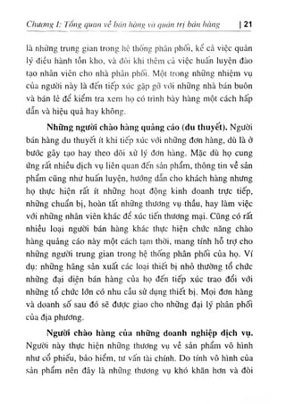 Chương ỉ: Tông quan về hớn hàng và quản trị bán hàng 21
là những trung gian trong hệ thống phân phối, kể cả việc quản
lý điều hành tồn kho, và đôi khi thêm cả việc huân luyện đào
tạo nhân viên cho nhà phân phối. Một trong những nhiệm vụ
của người này là đến tiếp xúc gặp gỡ với những nhà bán buôn
và bán lẻ để kiểm tra xem họ có trình bày hàng một cách hấp
dẫn và hiệu quả hay không.
Những người chào hàng quảng cáo (du thuyết). Người
bán hàng du thuyết ít khi tiếp xúc với những đơn hàng, dù là ở
bước gây tạo hay theo dõi xử lý đơn hàng. Mặc dù họ cung
ứng rất nhiều dịch vụ liên quan đến sản phẩm, thông tin về sản
phẩm cũng nhừ huấn luyện, hướng dẫn cho khách hàng nhưng
họ thực hiện rất ít những hoạt động kinh doanh trực tiếp,
những chuẩn bị, hoàn tất những thương vụ thầu, hay làm việc
với những nhân viên khác để xúc tiến thương mại. Cũng có rất
nhiều loại người bán hàng khác thực hiện chức năng chào
hàng quảng cáo này một cách tạm thời, mang tính hỗ trỢ cho
những người trung gian trong hệ thống phân phối của họ. Ví
dụ: những hãng sản xuất các loại thiết bị nhỏ thường tổ chức
những đại diện bán hàng của họ đến tiếp xúc trao đổi với
những tổ chức lớn có nhu cầu sử dụng thiết bị. Mọi đơn hàng
và doanh số sau đó sẽ được giao cho những đại lý phân phối
của địa phương.
Người chào hàng của những doanh nghiệp dịch vụ.
Người này thực hiện những thương vụ về sản phẩm vô hình
như cổ phiếu, bảo hiểm, tư vấn tài chính. Do tính vô hình của
sản phẩm nên đây là những thương vụ khó khăn hơn và đòi
 