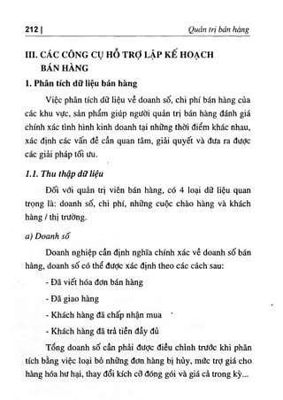 ‫ا‬
212 Quan trị bán bàng
III. CÁC CÔNG CỤ HỖ TRỢ LẬP KÊ HOẠCH
BÁN HÀNG
1. Phân tích dữ liệu bán hàng
Việc phân tích dữ liệu về doanh số, chỉ phi bán hàng của
các khu vực, sẩn phẩm giUp người quẩn trỊ bán hàng đánh giá
chinh xác tình hình kinh doanh tại những thời điểm khác nhau,
xác định các vấn dề cần quan tâm, giẩi quyết và dưa ra dưỢc
các giải pháp tối ưu.
1.1. Thu thập dữ hệu
Dối với quàn trỊ viên bán hàng, có 4 loại d٥
liệu quan
trọng là: doanh số, chỉ phi, những cuộc chào hàng và khách
hàng / thl trường.
‫ه‬
‫و‬
Doanh số
Doanh nghỉệp cần dinh nghĩa chinh xác về doanh số bán
hàng, doanh số có thể dưỢc xác dinh theo các cách sau:
- Dẫ viC hóa dơn bán hàng
- Dẫ giao hàng
- Khách hàng dẫ chấp nhận mua ‘
- Khách hàng dẫ trà tiền dầy đủ
Tổng doanh số cần phài dược diều chinh trưổc khi phân
tích bằng việc loại bố những dơn hàng bị hủy, mức trỢ giá cho
hàng hóa hư hại, thay dổi kích cỡ dOng gói và giá cà trong kỳ...
 