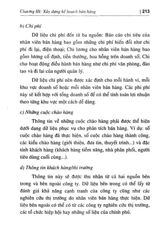 Clxiidg III: Xâ١ dự١
xg kếhotidi ‫ا‬,‫ااة‬ l١
ù١
١
g 213
b) Chi phi
Dữ liệu chi phi dến từ ba nguồn: Báo cáo chi tiêu của
nhân viên bán hàng bao gồm những chi phi biến ứổỉ như chi
phi di lại, diện thoại‫؛‬ Chi lương cho nhân viên bán hàng bao
gồm lương cố định, tiền thưởng, hoa hồng trên doanh số; Chi
cho hoạt dộng diều hành bán hàng như chi phi văn phOng, dào
tạo và di lại của người quản lý.
Dữ líệu chi phi nên dưỢc xác dinh cho mỗi hành vi, mỗi
khu vực doanh số hoặc mỗi nhân viên bán hàng. Các phi phi
này sẽ kết hỢp với tổng doanh số dể có thể tinh toán lợi nhuận
theo từng khu vực một cách dễ dàng.
c) N hầg cuộc chào hàng
Thông tin về những cuộc chào hàng phàỉ dược thể hiện
dưổi dạng dữ liệu phục vụ cho phân tích bán hàng. Ví dụ: số
cuộc chào hàng dã thực hiện, số cuộc chào hàng thành công,
các kiểu chào hàng (giớí thiệu, dưa tin, thuyC trình...) và dặc
tinh khách hàng (khách hàng tiềm nâng, nhà phân phối, người
tiêu dUng cuốỉ cUng...).
d١Thông tin khách hàng/thỊ trương
Thông tin này sẽ dưỢc thu nhận từ cà hai nguồn bên
trong và bên ngoàỉ công ty. Dữ liệu bên trong có thể lấy từ
đánh giá khầ năng cạnh tranh của công ty cQng như các
nghiên cứu thị trường do nhân víên bán hàng thực hiện. Dữ
lỉệu bên ngoài có thể có từ các công ty nghiên cứu thị trường,
các tổ chức hiệp hội hay những số liệu của chinh phủ.
 