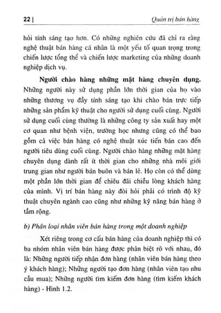 22 I Quản trị bán hàng
hỏi tính sáng tạo hơn. Có những nghiên cứu đã chỉ ra rằng
nghệ thuật bán hàng cá nhân là một yếu tố quan trọng trong
chiến lược tổng thể và chiến iược marketing của những doanh
nghiệp dịch vụ.
Người chào hàng những mặt hàng chuyên dụng.
Những người này sử dụng phần lớn thời gian của họ vào
những thương vụ đầy tính sáng tạo khi chào bán trực tiếp
những sản phẩm kỹ thuật cho người sử dụng cuối cùng. Người
sử dụng cuối cùng thường là những công ty sản xuất hay một
cơ quan như bệnh viện, trường học nhưng cũng có thể bao
gồm cả việc bán hàng có nghệ thuật xúc tiến bán cao đến
người tiêu dùng cuối cùng. Người chào hàng những mặt hàng
chuyên dụng dành rất ít thời gian cho những nhà môi giới
trung gian như người bán buôn và bán lẻ. Họ còn có thể dùng
một phần lớn thời gian để chiêu đãi chiều lòng khách hàng
của mình. Vị trí bán hàng này đòi hỏi phải có trình độ kỹ
thuật chuyên ngành cao cũng như những kỹ năng bán hàng ở
tầm rộng.
b) Phân loại nhân viên bán hàng trong một doanh nghiệp
Xét riêng trong cơ cấu bán hàng của doanh nghiệp thì có
ba nhóm nhân viên bán hàng được phân biệt rõ với nhau, đó
là: Những người tiếp nhận đơn hàng (nhân viên bán hàng theo
ý khách hàng); Những người tạo đơn hàng (nhân viên tạo nhu
cầu mua); Những người tìm kiếm đơn hàng (tìm kiếm khách
hàng) - Hình 1.2.
 