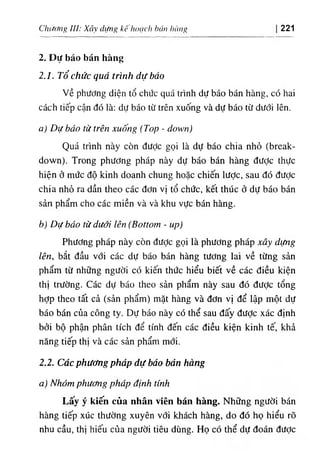 Chương IU: Xây dựng kếhoạclì hán hàng 221
2. Dự báo bán hàng
2.1. Tổ chức quá trình dự báo
về phương diện tổ chức quá trình dự báo bán hàng, có hai
cách tiếp cận đó là: dự báo từ trên xuống và dự báo từ dưới lên.
a) Dự báo từ trên xuống (Top - down)
Quá trình này còn được gọi là dự báo chia nhỏ (break-
down). Trong phương pháp này dự báo bán hàng đưỢc thực
hiện ở mức độ kinh doanh chung hoặc chiến lược, sau đó đưỢc
chia nhỏ ra dần theo các đơn vị tổ chức, kết thúc ở dự báo bán
sản phẩm cho các miền và và khu vực bán hàng.
b) Dự báo từ dưới lên (Bottom - up)
Phương pháp này còn đưỢc gọi là phương pháp xây dựng
lên, bắt đầu với các dự báo bán hàng tương lai về từng sản
phẩm từ những người có kiến thức hiểu biết về các điều kiện
thị trường. Các dự báo theo sản phẩm này sau đó được tổng
hợp theo tất cả (sản phẩm) mặt hàng và đơn vị để lập một dự
báo bán của công ty. Dự báo này có thể sau đấy đưỢc xác định
bởi bộ phận phân tích để tính đến các điều kiện kinh tế, khả
năng tiếp thị và các sản phẩm mới.
2.2. Các phương pháp dự báo bán hàng
a) Nhóm phương pháp định tính
Lấy ý kiến của nhân viên bán hàng. Những người bán
hàng tiếp xúc thường xuyên với khách hàng, do đó họ hiểu rõ
nhu cầu, thị hiếu của người tiêu dùng. Họ có thể dự đoán được
 