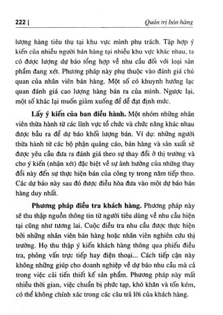 222 I Qudn tri ban hang
lifcJng hang tieu thu tai khu vUc minh phu trach. Tap hdp y
kien cua nhieu ngUdi ban hang tai nhieu khu vifc khac nhau, ta
C
O diiPc lifdng du bao tong hop ve nhu cau doi vOi loai san
pham dang xet. PhifOng phap nay phu thuoc vao danh gia chii
quan cua nhan vien ban hang. Mot so c6 khuynh hadng lac
quan danh gia cao liidng hang ban ra cua minh. Ngildc lai,
mot so khac lai muon giam xuOTg de de dat dinh mdc.
Lay y kien cua ban dieu hanh. Mot nhom nhdng nhan
vien thila hanh t٥ cac ITnh vifc to chiJc va chdc nang khac nhau
diidc bau ra de dU bao khoi lUdng ban. Vi du; nh٥ng ngiidi
thifa hanh t٥ cac bo phan quang cao, ban hang va san xuat se
diidc yeu cau dUa ra danh gia theo sU thay doi 6 thi tnfdng va
cho y kien (nhan xet) dac biet ve sU ^nh htidng cua nhOng thay
doi nay den sU thUc hien ban cua cong ty trong nam tiep theo.
Cac du bao nay sau do dUdc dieu hoa dUa vao mot dU bao ban
hang duy nhat.
Phiidng phap dieu tra khach hang. PhUdng phap nay
se thu thap nguon thong tin t٥ ngUdi tieu dung ve nhu cau hien
tai cung nhu tUdng lai. Cupc dieu tra nhu cau dUdc thUc hien
bdi nh٥ng nhan vien ban hang ho‫؛‬c nhan vien nghien ciJu thi
trUdng. Ho thu thap y kien khach hang thong qua phieu dieu
tra, phdng van trUc tiep hay dien thoai... Cach tiep can nay
khong nh٥ng giup cho doanh nghiep ve dU bao nhu cau ma c^
trong viec cai tien thiet ke sin pham. PhUdng phap nay mat
nhieu thdi gian, viec chuan bi phUc tap, kho khan va ton kem,
C
Othe khong chinh xac trong cac cau tri Idi cua khach hang.
 