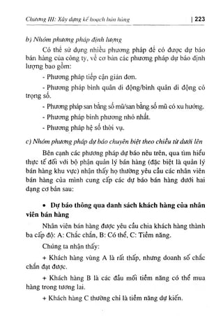 Chương III: Xây dựììg kế hoạch hán lìàn^ 223
b) Nhóm phương pháp định lưc/ng
Có thể sử dụng nhiều phương pháp để có được dự báo
bán hàng của công ty, về cơ bản các phương pháp dự báo định
lượng bao gồm:
- Phương pháp tiếp cận giản đơn.
- Phương pháp bình quân di động/bình quân di động có
trọng số.
- Phương pháp san bằng số mũ/san bằng số mũ có xu hướng.
- Phương pháp bình phương nhỏ nhất.
- Phương pháp hệ số thời vụ.
c) Nhóm phương pháp dự báo chuyên biệt theo chiều từ dưới lên
Bên cạnh các phương pháp dự báo nêu trên, qua tìm hiểu
thực tế đối với bộ phận quản lý bán hàng (đặc biệt là quản lý
bán hàng khu vực) nhận thấy họ thường yêu cầu các nhân viên
bán hàng của mình cung cấp các dự báo bán hàng dưới hai
dạng cơ bản sau:
٠ Dự báo thông qua danh sách khách hàng của nhân
viên bán hàng
Nhân viên bán hàng đưỢc yêu cầu chia khách hàng thành
ba cấp độ: A: Chắc chắn, B; Có thể, C: Tiềm năng.
Chúng ta nhận thấy:
+ Khách hàng vùng A là rất thấp, nhưng doanh số chắc
chắn đạt được.
+ Khách hàng B là các đầu mối tiềm năng có thể mua
hàng trong tương lai.
+ Khách hàng c thường chỉ là tiềm năng dự kiến.
 