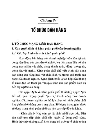 Chương IV
Tổ CHỨC BÁN HÀNG
I. TỖ CHỨC MẠNG LƯỚI BÁN HÀNG
1. Các quyết định về kênh phân phối của doanh nghiệp
1.1. Các loại hình cấu trúc kênh phân phôi
Hoạt động bán hàng của doanh nghiệp luôn tồn tại các
dòng vận động của các yếu tố, nghiệp vụ liên quan đến nó như
dòng sản phẩm vật chất, dòng thanh toán, dòng thông tin,
dòng khuyến mại... Kênh phân phối chủ yếu trình bày dòng
vận động của hàng hoá, vật chất, dịch vụ trong quá trình bán
hàng của doanh nghiệp. Kênh phân phối là tập hợp của những
tổ chức độc lập tham gia vào quá trình đưa sản phẩm dịch vụ
đến tay người tiêu dùng.
Các quyết định về kênh phân phối là những quyết định
hết sức quan trọng quyết định sự thành công của doanh
nghiệp. Các doanh nghiệp có thể lựa chọn tự mình phân pbối
hay phân phối thông qua trung gian, số lượng trung gian được
sử dụng trong kênh phân phối tạo nên các cấp độ của kênh.
- Kênh cấp 0: Hay còn gọi là phân phối trực tiếp. Nhà
sản xuất trực tiếp phân phối đến người sử dụng cuối cùng.
Hình thức này thường xuất hiện trong thị trường tổ chức (công
 