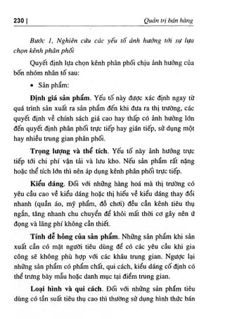 230 I Quart tri ban hang
Budc I, Nghien ciiu cdc yeu to dnh hudng tdi sU lua
chon kenh phdn phoi
Quyet dinh lUa chon kenh phan phdi chiu dnh hudng cOa
bon nhom nhan to sau:
• San pham;
Dinh gia san pham. Yeu to nay dudc xac dinh ngay tif
qua trinh sdn xuat ra sdn pham den khi dUa ra thi trUdng, cac
quyet dinh ve chinh sach gia cao hay thap c6 anh hudng Idn
den quyet dinh phan phdi trUc tiep hay gian tiep, sif dung mot
hay nhieu trung gian phan phdi.
Trong lUdng va the tich. Yeu td nay dnh hUdng tnJc
tiep tdi chi phi van tdi va lUu kho. Neu sdn pham ra١
ndng
hoac the tich Idn thi nen ap dung kenh phan phdi trUc tiep.
Kieu dang. Ddi vdi nh٥
ng hang hod ma thi trudng cd
yeu cau cao ve kieu dang hoac thi hieu ve kieu dang thay ddi
nhanh (quan do, my pham, do chdi) deu can kenh tieu thu
ngdn, tang nhanh chu chuyen de khdi mat thdi cd gay nen U
dong va lang phi khong can thiet.
Tinh de hong cua san pham. Nhdng sdn pham khi sdn
xuat can cd mdt ngUdi tieu dung de cd cdc yeu cau khi gia
cong se khong phu hdp vdi cdc khau trung gian. NgUdc lai
nhflng sdn pham cd pham chat, qui cdch, kieu ddng cd dinh cd
the trUng bay mau hoac danh muc tai diem trung gian.
Loai hinh va qui each. Ddi vdi nhUng sdn pham tieu
dung cd tan suat tieu thu cao thi thUdng sif dung hinh thde bdn
 
