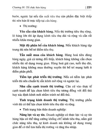 Chương IV: Tổ chức bán hàng 231
buôn, ngưỢc lại nếu tần suất tiêu thụ sản phẩm đặc biệt thấp
thì nên bán lẻ trực tiếp tại cửa hàng.
٠
Thị trường:
Yêu cầu của khách hàng. Nếu thị trường tiêu thụ rộng,
lô hàng lớn thì áp dụng kênh tiêu thụ dài và rộng và cần rất
nhiều khâu trung gian.
Mật độ phân bô của khách hàng. Nêu khách hàng tập
trung thì nên bố trí điểm tiêu thụ.
Tần suấít mua của khách hàng. Hàng hoá tiêu dùng
hàng ngày, giá cả tương đối thấp, khách hàng không cần chọn
nhiều thì sử dụng trung gian. Hàng hoá giá cao, tuổi thọ dài,
khách hàng không mua thường xuyên thì bố trí mạng lưới ít
điểm phân phối.
Tiềm iực phát triển thị trường. Nếu có tiềm lực phát
triển thì nên chuẩn bị sẵn kênh mở rộng và ngưỢc lại.
Nhu cầu cạnh tranh thị trường. Căn cứ vào thực tế
cạnh tranh để lựa chọn kênh tiêu thụ tương đồng với đối thủ
hay xác định kênh mới nhằm tránh né đối thủ.
Tình trạng kinh doanh thị trường. Thị trường phồn
vinh thì có thể lựa chọn kênh tiêu thụ dài và rộng.
٠
Tmh trạng bản thân doanh nghiệp;
Năng lực và uy tín. Doanh nghiệp có thực lực và uy tín
hùng hậu có thể tăng cường khống chố kênh tiêu thụ, nắm giữ
chức năng tiêu thụ, tự kinh doanh mà không sử dụng trung
gian để có thể tìm hiểu thị trường và tăng thu nhập.
 