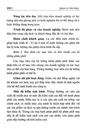 232 Quản trị bán hàng
Năng lực tiêu thụ. Nếu bản thân doanh nghiệp có lực
Iượng tiêu thụ phong phú và kinh nghiệm thì có thể dùng rất ít
hoặc không dùng trung gian.
Trình độ phục vụ của doanh nghiệp. Kênh trực tiếp
đảm bảo cung cấp dịch vụ khách hàng đầy đủ và chu đáo.
Hoàn cảnh khách quan. Là các điều kiện chính trị,
pháp luật, kinh tế...Ví dụ ở một số nước không cho phép đặt
đại lý hoặc không cho phép chọn kênh đa cấp.
Bước 2, Xác định các mục tiêu và tiêu chuẩn của hệ
thống phân phối
Các mục tiêu của hệ thống kênh phân phối được xác
định trên cơ sở mục tiêu chung của doanh nghiệp và các mục
tiêu cụ thể của bán hàng. Thông thường mục tiêu của hệ thống
kênh phân phối có thể là:
Giảm chi phí hoạt động. Giảm chi phí đồng nghĩa với
lợi nhuận cao hơn, hay giá thấp hơn, đây chính là một nguồn
của lợi thế cạnh tranh của công ty.
Mức độ kiểm soát kênh. Thông thường các nhà sản
xuất rất muốn duy trì mức độ kiểm soát cao đối với kênh phân
phối của mình. Điều này là vì các nhà sản xuất tin tưởng vào
chính sách và chiến Iược của mình là thích hợp nhất đối với
các sản phẩm và dịch vụ nên không muốn các thành viên kênh
làm khác đi. Trong các loại hình phân phối thì phân phối trực
tiếp là dễ kiểm soát nhất (chi phí cao nhất), còn phân phối
gián tiếp thường rất khó kiểm soát.
 