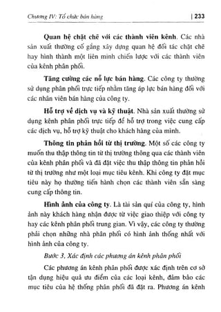 Chương IV: Tổ chức bán hàni’ 233
Quan hệ chặt chẽ vói các thành viên kênh. Các nhà
sản xuất thường cố gắng xây dựng quan hệ đối tác chặt chẽ
hay hình thành một liên minh chiến lược với các thành viên
của kênh phân phối.
Tăng cường các nỗ lực bán hàng. Các công ty thường
sử dụng phân phối trực tiếp nhằm tăng áp lực bán hàng đối với
các nhân viên bán hàng của công ty.
Hỗ trỢ về dịch vụ và kỹ thuật. Nhà sản xuất thường sử
dụng kênh phân phối trực tiếp để hỗ trớ trong việc cung cấp
các dịch vụ, hỗ trỢ kỹ thuật cho khách hàng của mình.
Thông tín phản hồi từ thị trường. Một sô các công ty
muốn thu thập thông tin từ thị trường thông qua các thành viên
của kênh phân phối và đã đặt việc thu thập thông tin phản hồi
từ thị trường như một loại mục tiêu kênh. Khi công ty đặt mục
tiêu này họ thường tiến hành chọn các thành viên sẵn sàng
cung cấp thông tin.
Hình ảnh của công ty. Là tài sản quí của công ty, hình
ảnh này khách hàng nhận được từ việc giao thiệp với công ty
hay các kênh phân phối trung gian. Vì vậy, các công ty thường
phải chọn những nhà phân phối có hình ảnh thống nhất với
hình ảnh của công ty.
Bước 3, Xác định các phương án kênh phân phối
Các phương án kênh phân phối đưỢc xác định trên cơ sở
tận dụng hiệu quả ưu điểm của các loại kênh, đảm bảo các
mục tiêu của hệ thống phân phối đã đặt ra. Phương án kênh
 