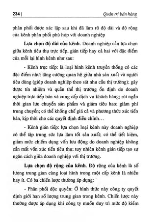 234 I Quản trị bán hàn^
phân phối đưỢc xác lập sau khi đã làm rõ độ dài và độ rộng
của kênh phân phối phù hỢp với doanh nghiệp
Lựa chọn độ dài của kênh. Doanh nghiệp cần lựa chọn
giữa kênh tiêu thụ trực tiếp, gián tiếp hay cả hai với đặc điểm
của mỗi lại hình kênh như sau:
- Kênh trực tiếp: là loại hình kênh truyền thống có các
đặc điểm như: tăng cường quan hệ giữa nhà sản xuất và người
tiêu dùng (giúp doanh nghiệp theo sát nhu cầu thị trường); gây
được tín nhiệm và quần thể thị trường ổn định do doanh
nghiệp trực tiếp bán và cung cấp dịch vụ khách hàng; rút ngắn
thời gian lưu chuyển sản phẩm và giảm tiêu hao; giảm phí
trung chuyển; có thể khống chế giá cả và phương thức xúc tiến
bán, kịp thời cho các quyết định điều chỉnh...
- Kênh gián tiếp: lựa chọn loại kênh này doanh nghiệp
có thể tập trung sức lựa làm tốt sản xuất; có thể tiết kiệm,
giảm mức chiếm dụng vốn lưu động do doanh nghiệp không
cần mất vốn xúc tiến tiêu thụ; tuy nhiên kênh gián tiếp tạo sự
ngăn cách giữa doanh nghiệp với thị trường.
Lựa chọn độ rộng của kênh. Độ rộng của kênh là số
lượng trung gian cùng loại hình trong một cấp kênh là nhiều
hay ít. Có ba chiến lược thường áp dụng:
- Phân phối độc quyền: ở hình thức này công ty quyết
định giới hạn số lượng trung gian trong kênh. Chiến lược này
thường được áp dụng khi công ty muốn duy trì mức độ kiểm
 