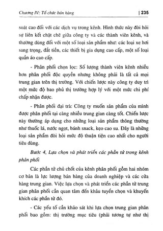 Chương ỈV: Tổ chức bán hàng 235
soát cao đối vổi các dịch vụ trong kênh. Hình thức này đòi hỏi
sự liên kết chặt chẽ giữa công ty và các thành viên kênh, và
thường dùng đối với một số loại sản phẩm như: các loại xe hơi
sang trọng, đắt tiền, các thiết bị gia dụng cao cấp, một số loại
quần áo cao cấp.
- Phân phối chọn lọc: số lượng thành viên kênh nhiều
hơn phân phối độc quyền nhưng không phải là tất cả mọi
trung gian trên thị trường. Với chiến lược này công ty duy trì
một mức độ bao phủ thị trường hợp lý với một mức chi phí
chấp nhận đưỢc.
- Phân phối đại trà: Công ty muốn sản phẩm của mình
đưỢc phân phối tại càng nhiều trung gian càng tốt. Chiến lược
này thường áp dụng cho những loại sản phẩm thông thường
như thuốc lá, nước ngọt, bánh snack, kẹo cao su. Đây là những
loại sản phẩm đòi hỏi mức độ thuận tiện cao nhất cho người
tiêu dùng.
Bước 4, Lựa chọn và phát triển các phần tử trong kênh
phân phối
Các phần tử chủ chốt của kênh phân phối gồm hai nhóm
cơ bản là lực Iượng bán hàng của doanh nghiệp và các cửa
hàng trung gian. Việc lựa chọn và phát triển các phần tử trung
gian phân phối cần quan tâm đến khâu tuyển chọn và khuyến
khích các phần tử đó.
- Các yếu tố cần khảo sát khi lựa chọn trung gian phân
phối bao gồm: thị trường mục tiêu (phải tương tự như thị
 