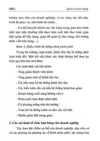 236 Quản trị bán hàng
trường mục tiêu của doanh nghiệp), vị trí, năng lực tiêu thụ,
trình độ phục vụ, tình hình tài chính...
- Có thể khuyến khích các cửa hàng trung gian theo hình
thức trực tiếp (thưởng tiền theo hiệu suất tiêu thụ) hoặc gián
tiếp (giúp đõ bầy hàng, giúp đỡ quản lý kho hàng, bồi dưỡng
nhân viên bán hàng...).
Bước 5, Điều chỉnh hệ thống kênh phân phối
Trong thị trường cạnh tranh, kênh tiêu thụ lý tưởng phải
luôn biến đổi. Một kết cấu kênh xác định không thể đem lại
hiệu quả tiêu thụ mãi được.
Các hình thức cải tiến kênh:
- Tăng giảm thành viên kênh
- Tăng giảm một số kênh tiêu thụ
٠
Cải tiến toàn bộ hệ thống kênh tiêu thụ
- Các biểu hiện cần cải tiến hệ thống kênh bao gồm;
- Khách hàng cuối cùng không vừa ý
- Kênh mới chưa được phát hiện
- Có khoảng trống trên thị trường
- Toàn bộ hệ thống kênh có nhu cầu cải tiến
- Muốn giảm dần trung gian.
2. Các mô hình tổ chức bán hàng của doanh nghiệp
Tùy theo đặc điểm cụ thể của doanh nghiệp, dựa trên cơ
sở các phương án phương án về kênh phân phối, lực lượng bán
 
