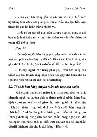 238 I Quart tri ban hang
- Nhan vien ban hang g^n bo vdi mot khu vUc, hieu biet
ky liidng khu vifc diidc giao phu trach. Dieu nay tao dieu kien
thuan Idi cho ho hoan thanh nhiem vu.
- Kieu bo tri nay rat ddn gian va phu hdp khi cong ty chi
ban mot loai hoac rat it loai sin pham va cac sin pham do
tiidng doi giong nhau.
Han che:
- Do mot ngudi ban hang phii phu trach ban tat ci cac
loai sin pham cua cong ty doi vdi tat ci cac khach hang nen
gay khd khan cho ho (do khd hieu het tat ci cac sin pham).
- Do mot ngUdi ban hang phii phu trach ban hang cho
tat ci cac loai khach hang khac nhau nen gay khd khin cho ho
(do khd hieu het tat ci cac loai khach hang).
٠
2.2. To chiic ban hang chuyen mon hoa theo sdn pham
Khi doanh nghiep cd nhieu loai hang hoa, dich vu khac
nhau thi ngUdi ta thifdng chia ra thanh mot so nhdm hang hoi,
dich vu tUdng tu nhau va giao cho moi ngiidi ban hang phu
trach bin nhdm hang hoa, dich vu. Moi ngildi bin hang can
phii hieu ro nhdm hang hoi diidc giao. Kieu bin hang nay
thudng diidc ip dung cho cic sin pham cong nghe cao, doi
hdi ngiidi bin hang phii cd kien th٥
c chuyen sau ve sin pham
de giii thich, tii vain cho khich hang - Hinh 4.4.
 