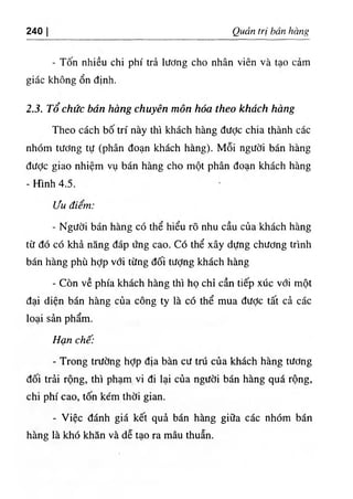 240 Qudn tri ban hang
- Ton nhieu chi phi tra liiOng cho nhan vien va tao cam
giac khong on dinh.
2.3. To chiic ban hang chuyen mon hoa theo khdch hang
Theo each bo tri nay thi khach hang dUde chia thanh cac
nhom tUdng tu (phan doan khach hang). Moi ngiidi ban hang
diidc giao nhiem vu ban hang cho mot phan doan khach hang
- Hinh 4.5.
Liu diem:
- Ngiidi ban hang c6 the hieu ro nhu can ciia khach hang
tif do COkh^ nang dap dng cao. Co the xay dUng childng tfmh
ban hang phu hdp vdi tiing doi tUdng khach hang
- Con ve phia khach hang thi ho chi can tiep xuc vdi mot
dai dien ban hang cua cong ty la cd the mua dUde tat c^ cac
loai san pham.
Han chi':
- Trong tnfdng hdp dia ban cU tru cua khach hang tiidng
doi trii rong, thi pham vi di lai cua ngUdi ban hang qua rong,
chi phi cao, ton kem thdi gian.
- Viec danh gia ket qu^ ban hang gifla cac nhdm ban
hang la khd khan va de tao ra mau thuln.
 