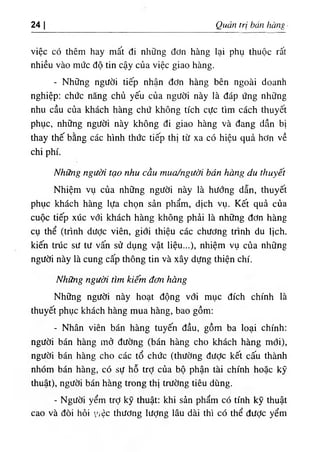 24 Quản trị bán hànỊ
việc có thêm hay mất đi những đơn hàng lại phụ thuộc rất
nhiều vào mức độ tin cậy của việc giao hàng.
- Những người tiếp nhận đơn hàng bên ngoài doanh
nghiệp: chức năng chủ yếu của người này là đáp ứng những
nhu cầu của khách hàng chứ không tích cực tìm cách thuyết
phục, những người này không đi giao hàng và đang dần bị
thay thế bằng các hình thức tiếp thị từ xa có hiệu quả hơn về
chi phí.
Những người tạo nhu cầu mua/người bán hàng du thuyết
Nhiệm vụ của những người này là hướng dẫn, thuyết
phục khách hàng lựa chọn sản phẩm, dịch vụ. Kết quả của
cuộc tiếp xúc với khách hàng không phải là những đơn hàng
cụ thể (trình dược viên, giới thiệu các chương trình du lịch,
kiến trúc sư tư vấn sử dụng vật liệu...), nhiệm vụ của những
người này là cung cấp thông tin và xây dựng thiện chí.
Những người tìm kiếm đơti hàng
Những người này hoạt động với mục đích chính là
thuyết phục khách hàng mua hàng, bao gồm:
- Nhân viên bán hàng tuyến đầu, gồm ba loại chính:
người bán hàng mở đường (bán hàng cho khách hàng mới),
người bán hàng cho các tổ chức (thường được kết cấu thành
nhóm bán hàng, có sự hỗ trỢ của bộ phận tài chính hoặc kỹ
thuật), người bán hàng trong thị trường tiêu dùng.
- Người yểm trỢ kỹ thuật; khi sản phẩm có tính kỹ thuật
cao và đòi hỏi y.ệc thương lượng lâu dài thì có thể được yểm
 