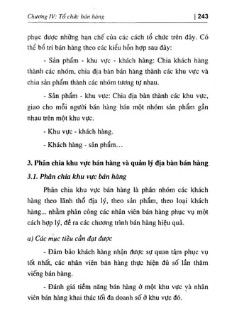 Chương IV: Tổ chức bán hàng 243
phục được những hạn chế của các cách tổ chức trên đây. Có
thể bổ trí bán hàng theo các kiểu hỗn hỢp sau đây:
٠
Sản phẩm - khu vực - khách hàng: Chia khách hàng
thành các nhóm, chia địa bàn bán hàng thành các khu vực và
chia sản phẩm thành các nhóm tương tự nhau.
٠
Sản phẩm - khu vực: Chia địa bàn thành các khu vực,
giao cho mỗi người bán hàng bán một nhóm sản phẩm gần
nhau trên một khu vực.
- Khu vực - khách hàng.
- Khách hàng - sản phẩm...
3. Phân chia khu vực bán hàng và quản lý địa bàn bán hàng
3.1. Phân chia khu vực bán hàng
Phân chia khu vực bán hàng là phân nhóm các khách
hàng theo lãnh thổ địa lý, theo sản phẩm, theo loại khách
hàng... nhằm phân công các nhân viên bán hàng phục vụ một
cách hỢp lý, đề ra các chương trình bán hàng hiệu quả.
a) Các mục tiều cần đạt được
- Đảm bảo khách hàng nhận được sự quan tâm phục vụ
tốt nhất, các nhân viên bán hàng thực hiện đủ số lần thăm
viếng bán hàng.
- Đánh giá tiềm năng bán hàng ở một khu vực và nhân
viên bán hàng khai thác tối đa doanh số ở khu vực đó.
 