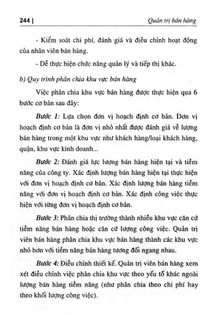 244 I Quản trị bán hàng
- Kiểm soát chi phí, đánh giá và điều chỉnh hoạt động
của nhân viên bán hàng.
- Dễ thực hiện chức năng quản lý và tiếp thị khác.
b) Quy trình phân chia khu vực bán hàng
Việc phân chia khu vực bán hàng được thực hiện qua 6
bước cơ bản sau đây:
Bước 1: Lựa chọn đơn vị hoạch định cơ bản. Đơn vị
hoạch định cơ bản là đơn vị nhỏ nhất được đánh giá về lượng
bán hàng trong một khu vực như khách hàng/Ioại khách hàng,
quận, khu vực kinh doanh...
Bước 2: Đánh giá lực lượng bán hàng hiện tại và tiềm
năng của công ty. Xác định lượng bán hàng hiện tại thực hiện
với đơn vị hoạch định cơ bản. Xác định lượng bán hàng tiềm
năng với đơn vị hoạch định cơ bản. Xác định công việc thực
hiện vơi từng đơn vị hoạch định cơ bản.
Bước 3: Phân chia thị trường thành nhiều khu vực căn cứ
tiềm năng bán hàng hoặc căn cứ lượng công việc. Quản trị
viên bán hàng phân chia khu vực bán hàng thành các khu vực
nhỏ hơn với tỉềm năng bán hàng tương đối ngang nhau.
Bước 4: Điều chỉnh thiết kế. Quản trị viên bán hàng xem
xét điều chỉnh việc phân chia khu vực theo yếu tố khác ngoài
lượng bán hàng tiềm năng (như phân chia theo chi phí hay
theo khối lượng công việc).
 