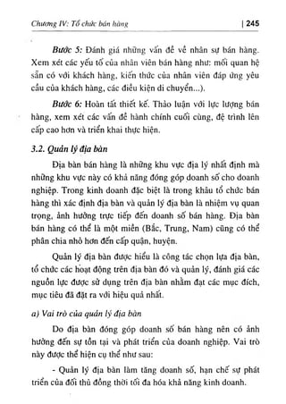 Chương IV: Tổ chức bán hàng 245
Bước 5: Đánh giá những vấn đề về nhân sự bán hàng.
Xem xét các yếu tố của nhân viên bán hàng như: mối quan hệ
sẵn có với khách hàng, kiến thức của nhân viên đáp ứng yêu
cầu của khách hàng, các điều kiện di chuyển...).
Bước 6: Hoàn tất thiết kế. Thảo luận với lực lượng bán
hàng, xem xét các vấn đề hành chính cuối cùng, đệ trình lên
cấp cao hơn và triển khai thực hiện.
3.2. Quản lý địa bàn
Địa bàn bán hàng là những khu vực địa lý nhất định mà
những khu vực này có khả năng đóng góp doanh số cho doanh
nghiệp. Trong kinh doanh đặc biệt là trong khâu tổ chức bán
hàng thì xác định địa bàn và quản lý địa bàn là nhiệm vụ quan
trọng, ảnh hưởng trực tiếp đến doanh số bán hàng. Địa bàn
bán hàng có thể là một miền (Bắc, Trung, Nam) cũng có thể
phân chia nhỏ hơn đến cấp quận, huyện.
Quản lý địa bàn đưỢc hiểu là công tác chọn lựa địa bàn,
tổ chức các hoạt động trên địa bàn đó và quản lý, đánh giá các
nguồn lực được sử dụng trên địa bàn nhằm đạt các mục đích,
mục tiêu đã đặt ra với hiệu quả nhất.
a) Vai trò của quản lý địa bàn
Do địa bàn đóng góp doanh số bán hàng nên có ảnh
hưởng đến sự tồn tại và phát triển của doanh nghiệp. Vai trò
này đưỢc thể hiện cụ thể như sau:
- Quản lý địa bàn làm tăng doanh số, hạn chế sự phát
triển của đối thủ đồng thời tối đa hóa khả năng kinh doanh.
 